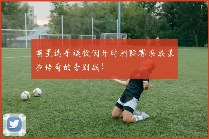 明星选手退役倒计时洲际赛或成某些传奇的告别战！