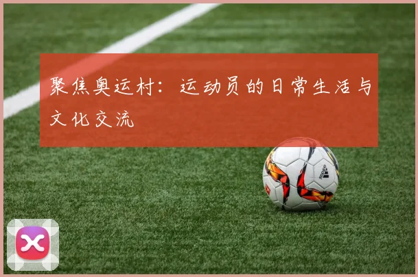 聚焦奥运村：运动员的日常生活与文化交流
