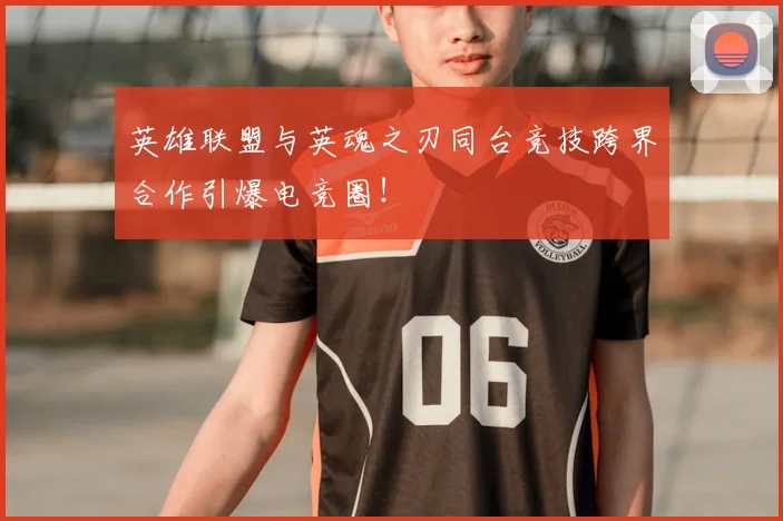 英雄联盟与英魂之刃同台竞技跨界合作引爆电竞圈!