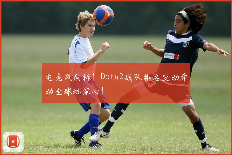 电竞风向标！Dota2战队排名变动牵动全球玩家心！