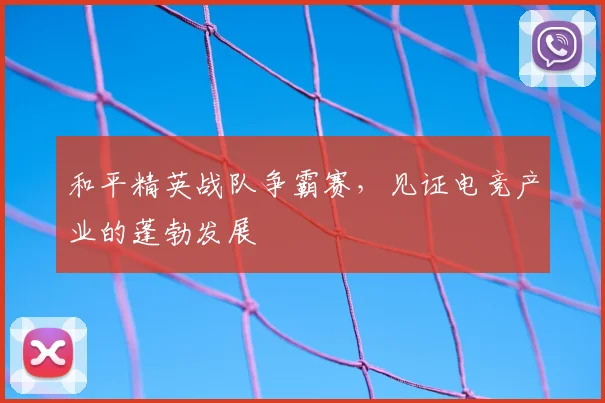 和平精英战队争霸赛，见证电竞产业的蓬勃发展