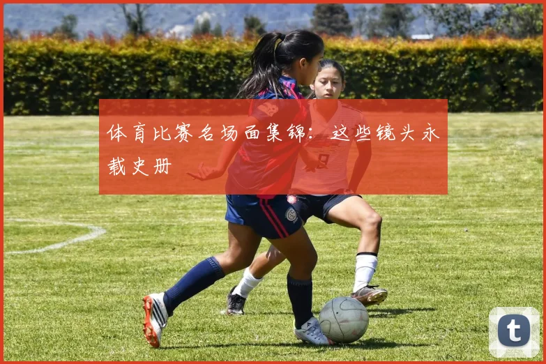 体育比赛名场面集锦：这些镜头永载史册
