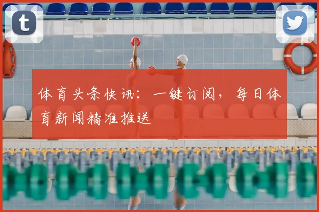 体育头条快讯:一键订阅,每日体育新闻精准推送