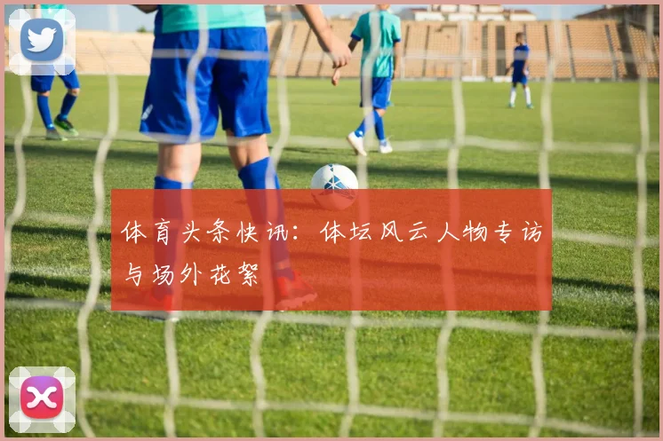 体育头条快讯：体坛风云人物专访与场外花絮