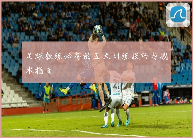 足球教练必备的五大训练技巧与战术指南