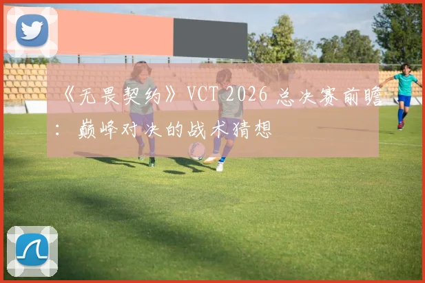 《无畏契约》VCT 2026 总决赛前瞻:巅峰对决的战术猜想