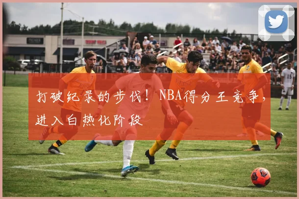 打破纪录的步伐!NBA得分王竞争,进入白热化阶段