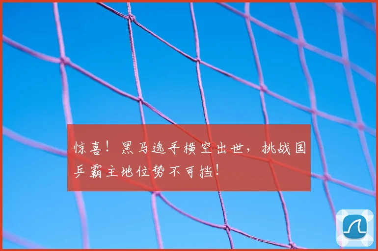 惊喜！黑马选手横空出世，挑战国乒霸主地位势不可挡！