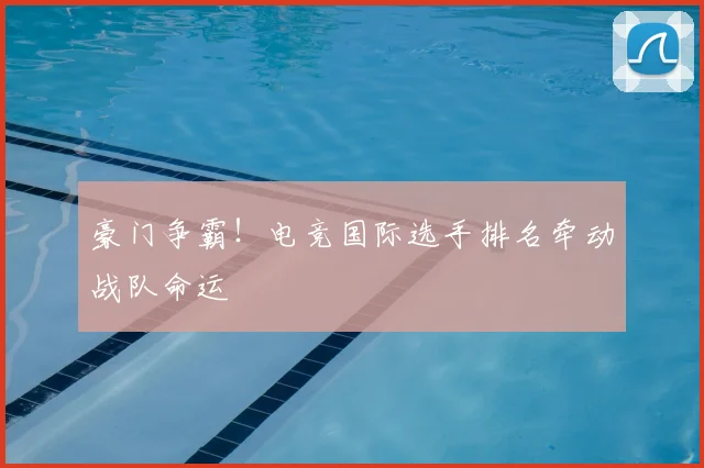 豪门争霸！电竞国际选手排名牵动战队命运