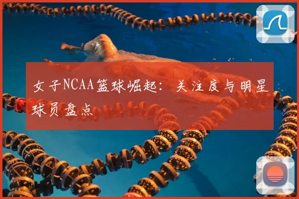 女子NCAA篮球崛起：关注度与明星球员盘点