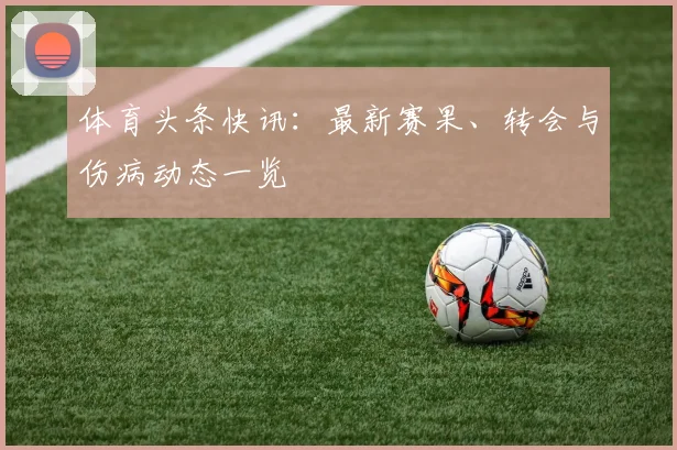 体育头条快讯:最新赛果、转会与伤病动态一览