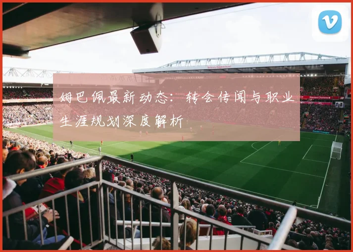 姆巴佩最新动态：转会传闻与职业生涯规划深度解析