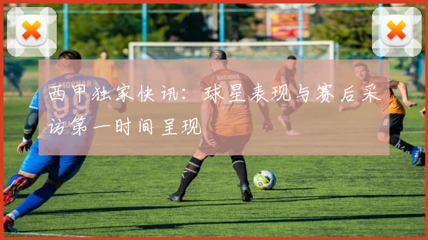 西甲独家快讯:球星表现与赛后采访第一时间呈现