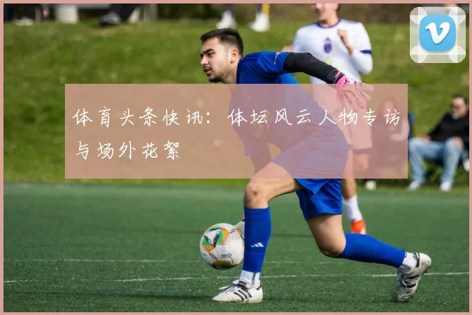 体育头条快讯:体坛风云人物专访与场外花絮