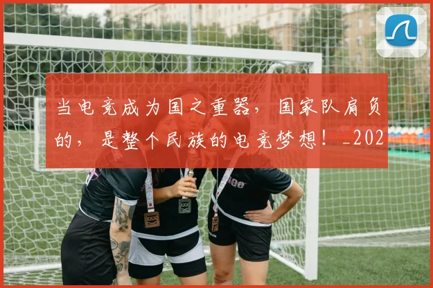 当电竞成为国之重器,国家队肩负的,是整个民族的电竞梦想!_20260526074255
