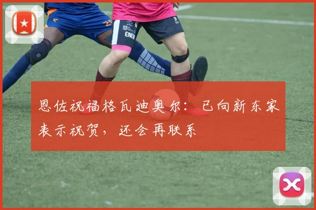 恩佐祝福格瓦迪奥尔：已向新东家表示祝贺，还会再联系