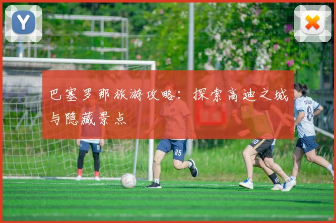 巴塞罗那旅游攻略:探索高迪之城与隐藏景点