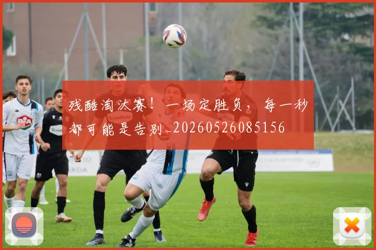 残酷淘汰赛！一场定胜负，每一秒都可能是告别_20260526085156