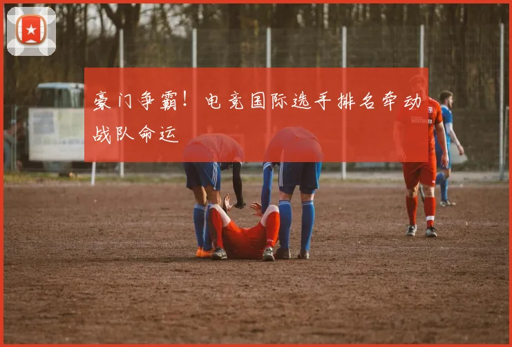 豪门争霸!电竞国际选手排名牵动战队命运