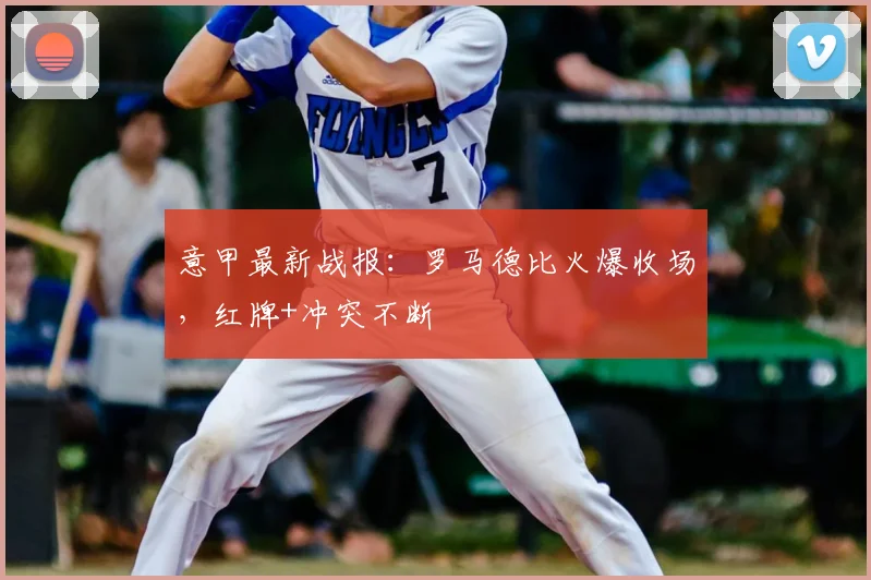 意甲最新战报：罗马德比火爆收场，红牌+冲突不断