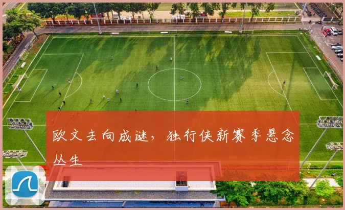 欧文去向成谜，独行侠新赛季悬念丛生