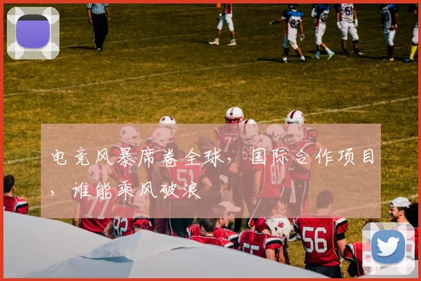 电竞风暴席卷全球，国际合作项目，谁能乘风破浪