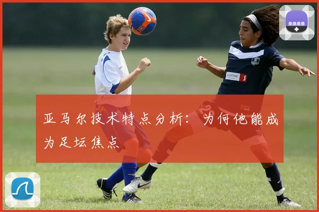 亚马尔技术特点分析：为何他能成为足坛焦点