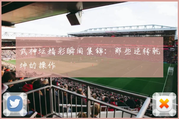 武神坛精彩瞬间集锦：那些逆转乾坤的操作