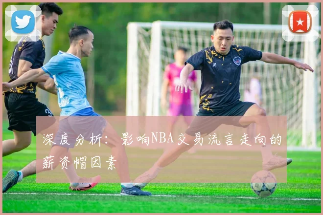 深度分析：影响NBA交易流言走向的薪资帽因素