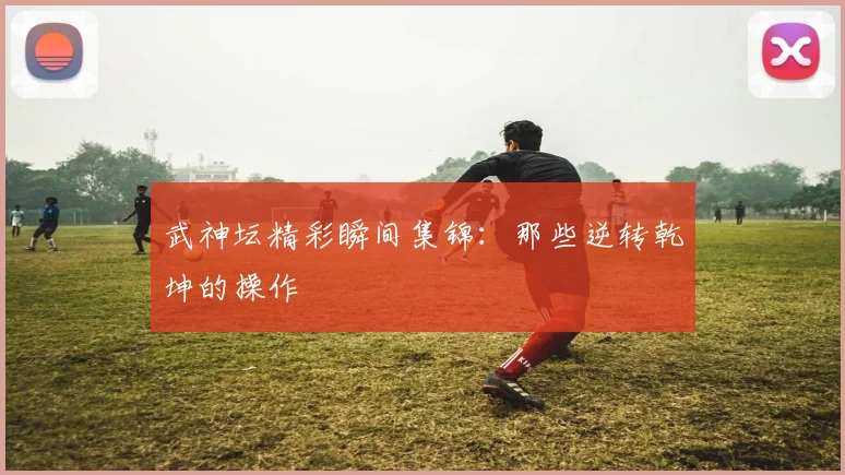 武神坛精彩瞬间集锦：那些逆转乾坤的操作