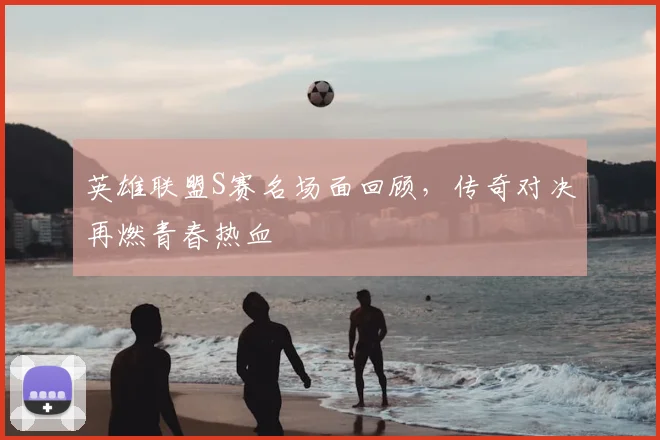 英雄联盟S赛名场面回顾，传奇对决再燃青春热血